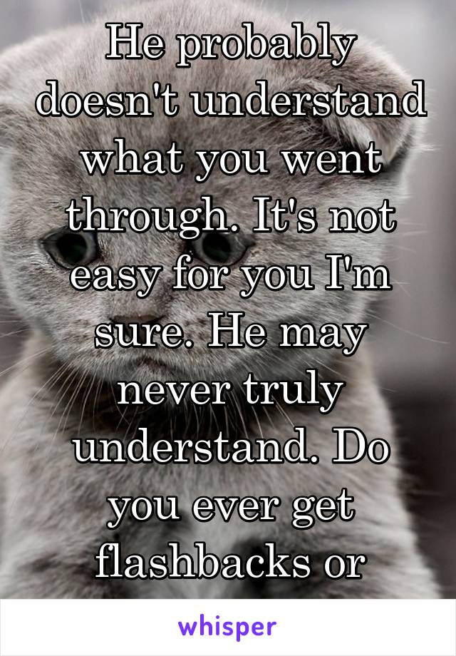 He probably doesn't understand what you went through. It's not easy for you I'm sure. He may never truly understand. Do you ever get flashbacks or nightmares?