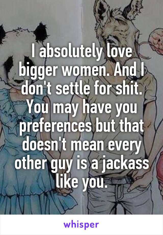 I absolutely love bigger women. And I don't settle for shit. You may have you preferences but that doesn't mean every other guy is a jackass like you.