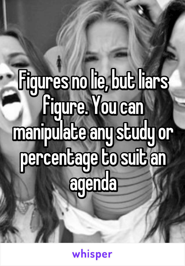 Figures no lie, but liars figure. You can manipulate any study or percentage to suit an agenda