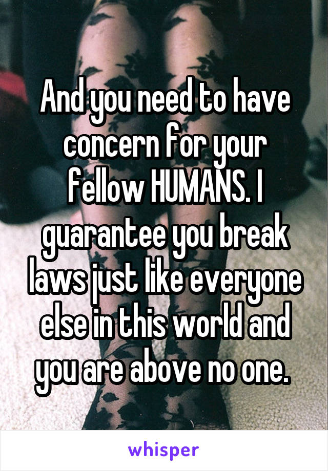 And you need to have concern for your fellow HUMANS. I guarantee you break laws just like everyone else in this world and you are above no one. 