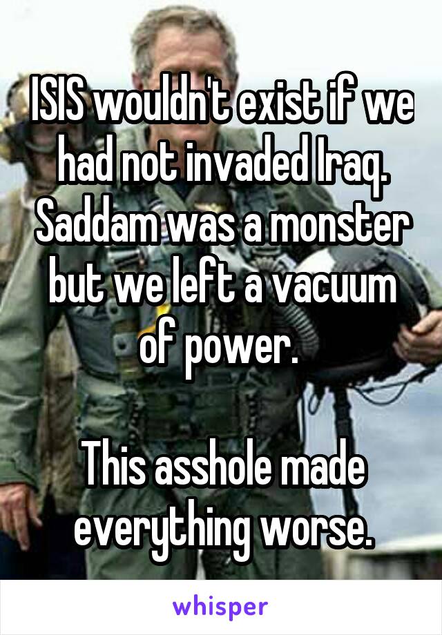 ISIS wouldn't exist if we had not invaded Iraq. Saddam was a monster but we left a vacuum of power. 

This asshole made everything worse.