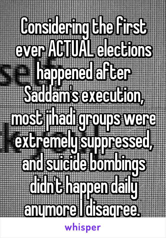 Considering the first ever ACTUAL elections happened after Saddam's execution, most jihadi groups were extremely suppressed, and suicide bombings didn't happen daily anymore I disagree. 