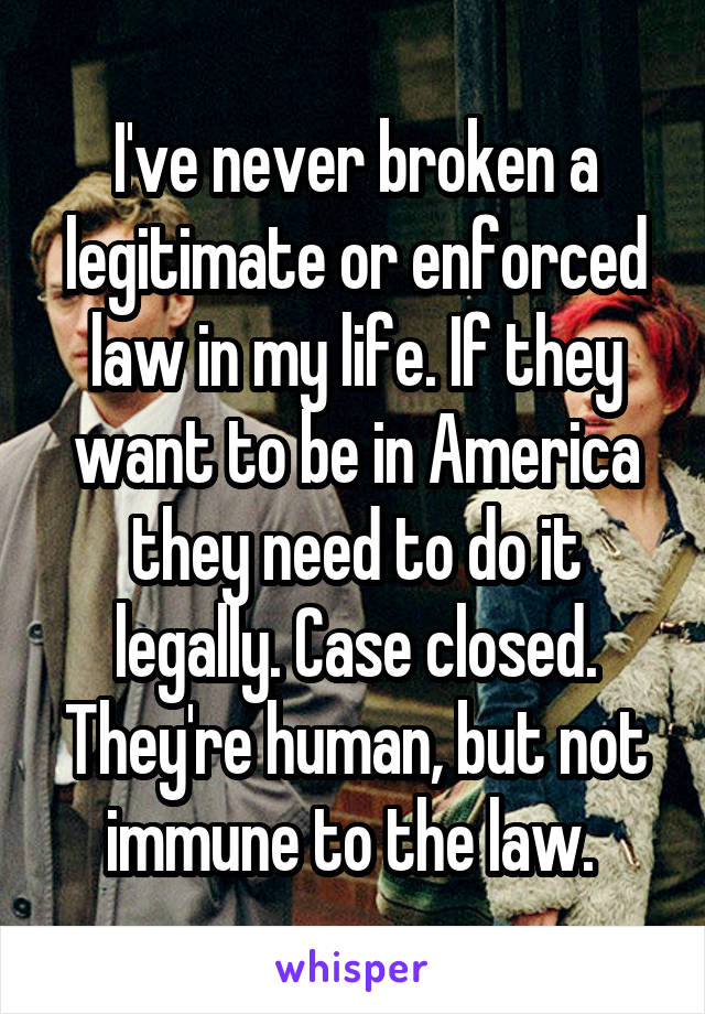 I've never broken a legitimate or enforced law in my life. If they want to be in America they need to do it legally. Case closed. They're human, but not immune to the law. 