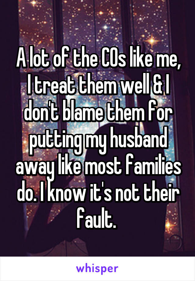 A lot of the COs like me, I treat them well & I don't blame them for putting my husband away like most families do. I know it's not their fault. 