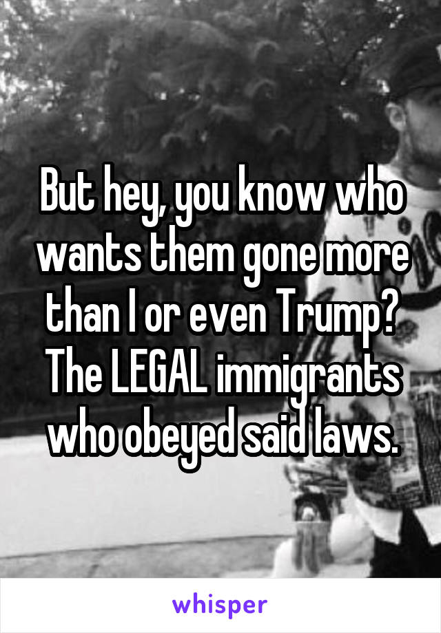 But hey, you know who wants them gone more than I or even Trump? The LEGAL immigrants who obeyed said laws.