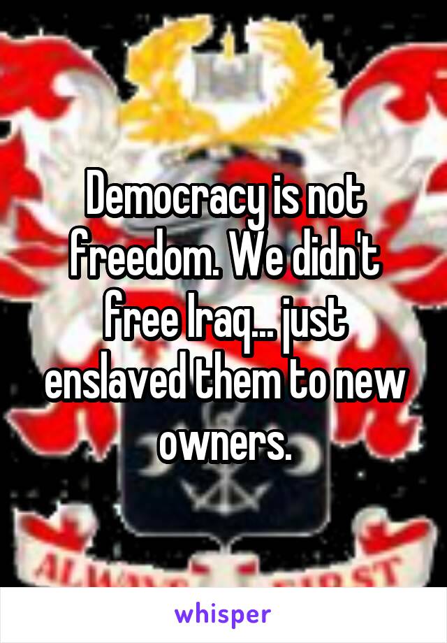 Democracy is not freedom. We didn't free Iraq... just enslaved them to new owners.