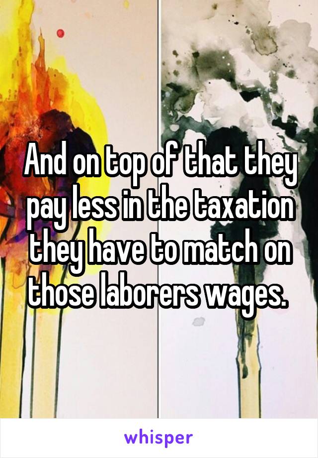 And on top of that they pay less in the taxation they have to match on those laborers wages. 