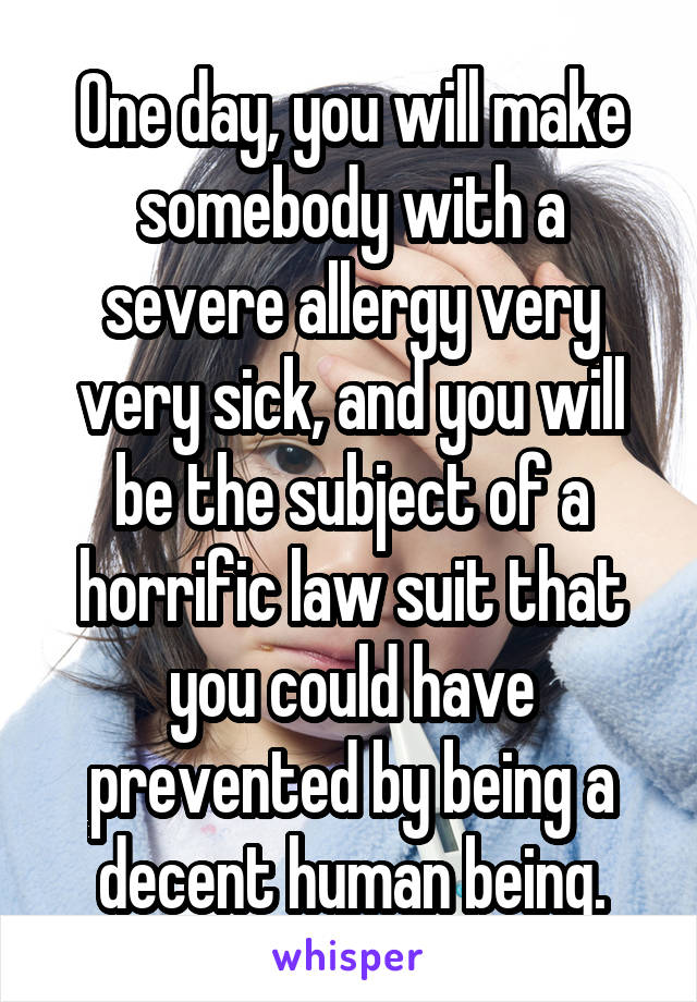 One day, you will make somebody with a severe allergy very very sick, and you will be the subject of a horrific law suit that you could have prevented by being a decent human being.