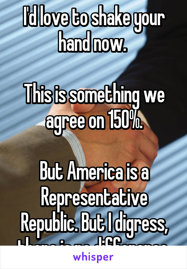 I'd love to shake your hand now. 

This is something we agree on 150%.

But America is a Representative Republic. But I digress, there is no difference.