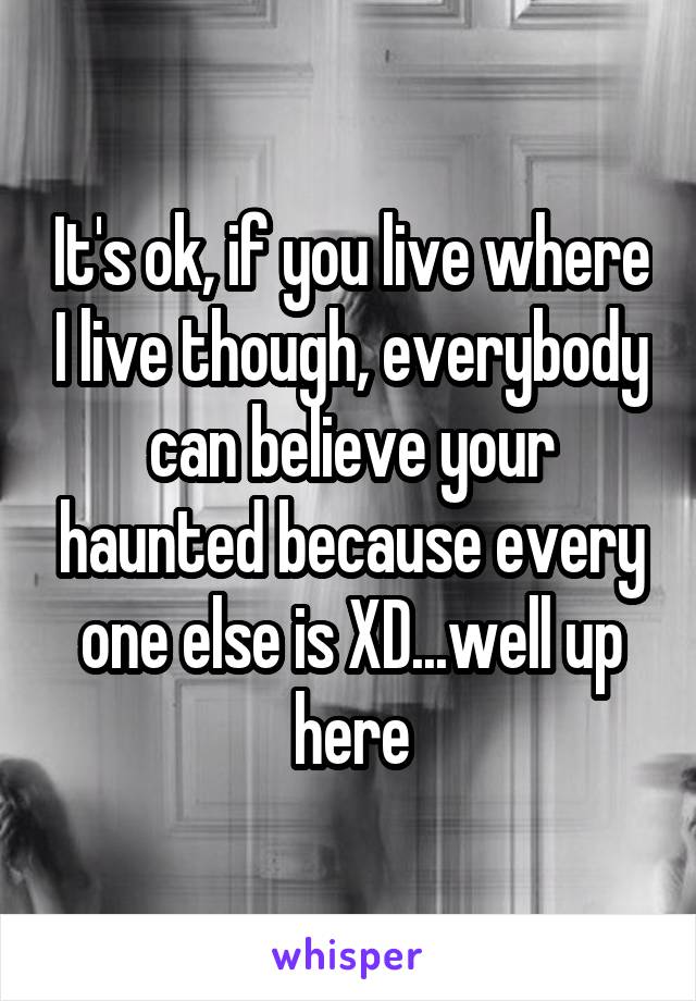 It's ok, if you live where I live though, everybody can believe your haunted because every one else is XD...well up here