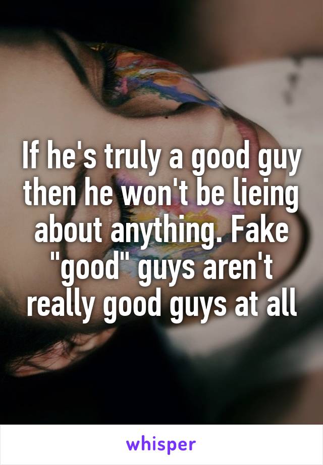 If he's truly a good guy then he won't be lieing about anything. Fake "good" guys aren't really good guys at all