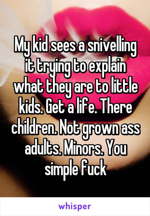 My kid sees a snivelling it trying to explain what they are to little kids. Get a life. There children. Not grown ass adults. Minors. You simple fuck