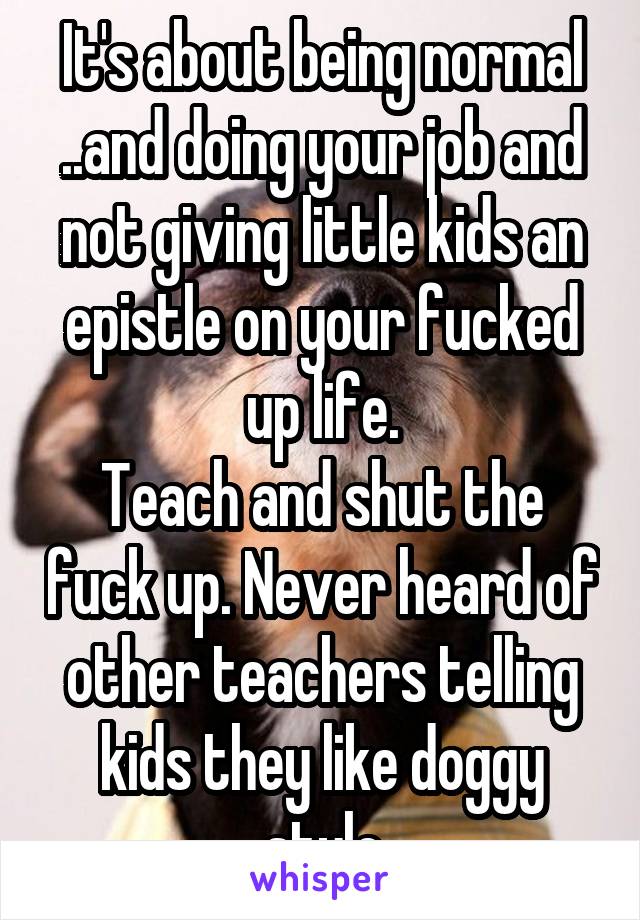 It's about being normal ..and doing your job and not giving little kids an epistle on your fucked up life.
Teach and shut the fuck up. Never heard of other teachers telling kids they like doggy style