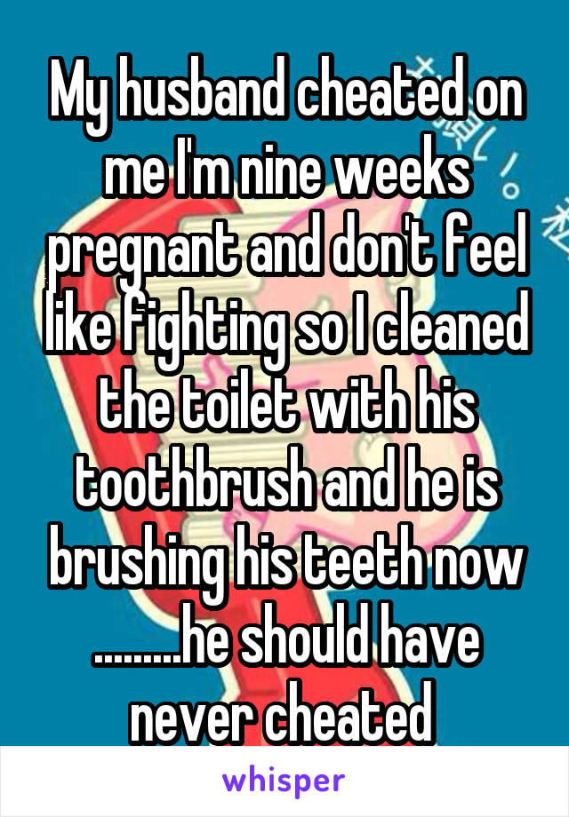 My husband cheated on me I'm nine weeks pregnant and don't feel like fighting so I cleaned the toilet with his toothbrush and he is brushing his teeth now .........he should have never cheated 