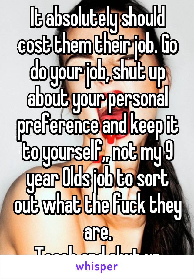 It absolutely should cost them their job. Go do your job, shut up about your personal preference and keep it to yourself,, not my 9 year Olds job to sort out what the fuck they are.
Teach and shut up