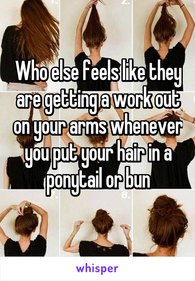 Who else feels like they are getting a work out on your arms whenever you put your hair in a ponytail or bun
