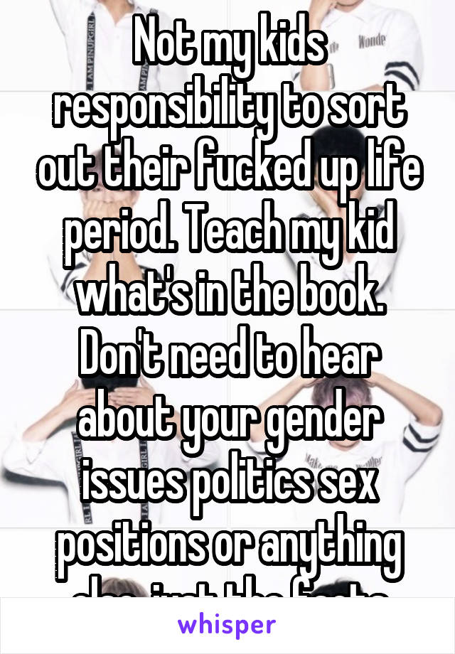 Not my kids responsibility to sort out their fucked up life period. Teach my kid what's in the book. Don't need to hear about your gender issues politics sex positions or anything else, just the facts