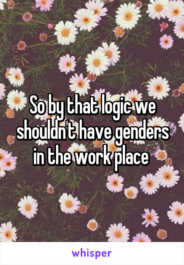 So by that logic we shouldn't have genders in the work place 