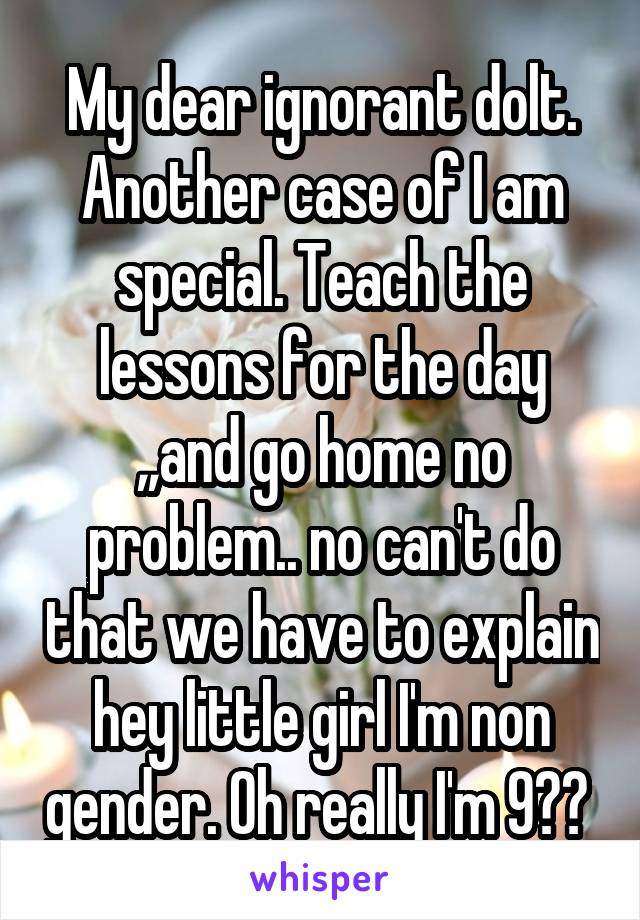 My dear ignorant dolt. Another case of I am special. Teach the lessons for the day ,,and go home no problem.. no can't do that we have to explain hey little girl I'm non gender. Oh really I'm 9?? 