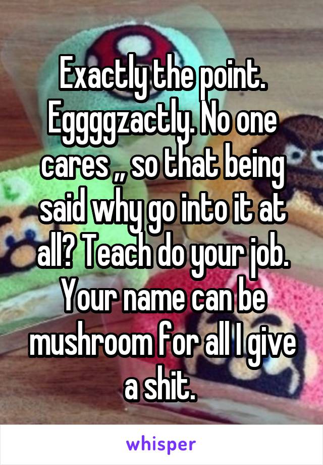 Exactly the point. Eggggzactly. No one cares ,, so that being said why go into it at all? Teach do your job. Your name can be mushroom for all I give a shit. 