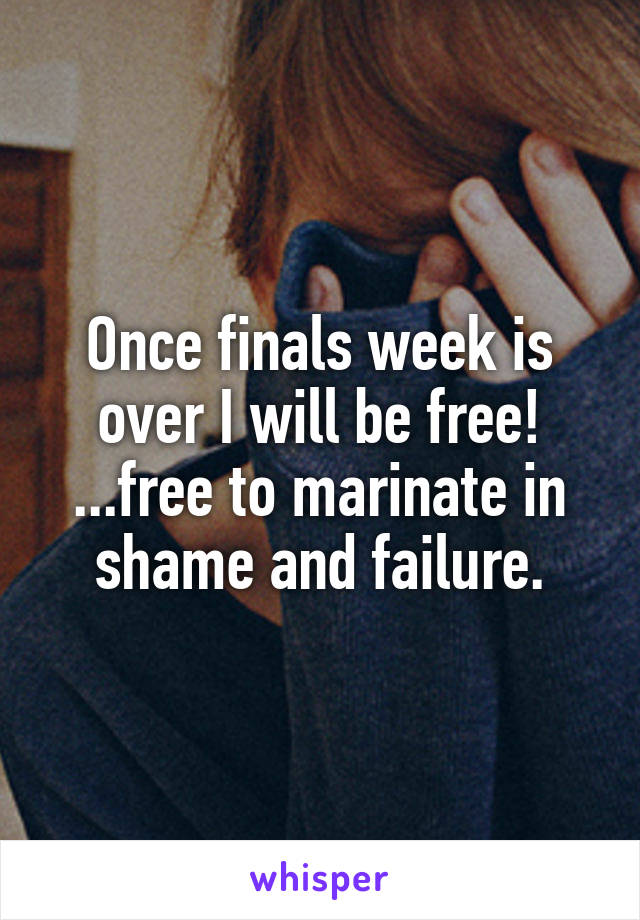 Once finals week is over I will be free! ...free to marinate in shame and failure.