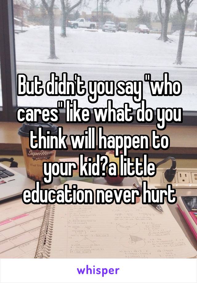 But didn't you say "who cares" like what do you think will happen to your kid?a little education never hurt