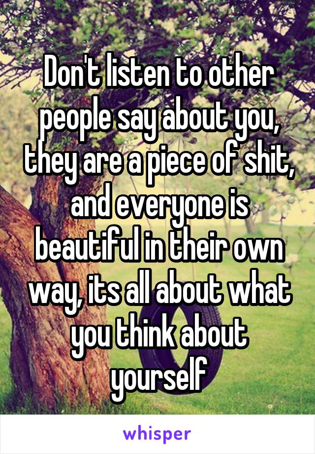 Don't listen to other people say about you, they are a piece of shit, and everyone is beautiful in their own way, its all about what you think about yourself