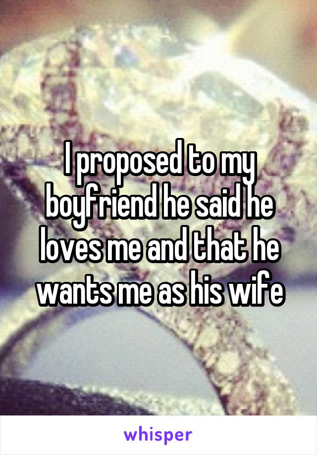 I proposed to my boyfriend he said he loves me and that he wants me as his wife
