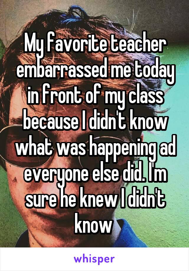My favorite teacher embarrassed me today in front of my class because I didn't know what was happening ad everyone else did. I'm sure he knew I didn't know 