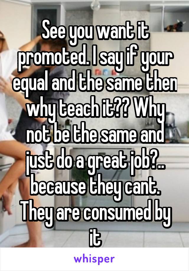 See you want it promoted. I say if your equal and the same then why teach it?? Why not be the same and just do a great job?.. because they cant. They are consumed by it