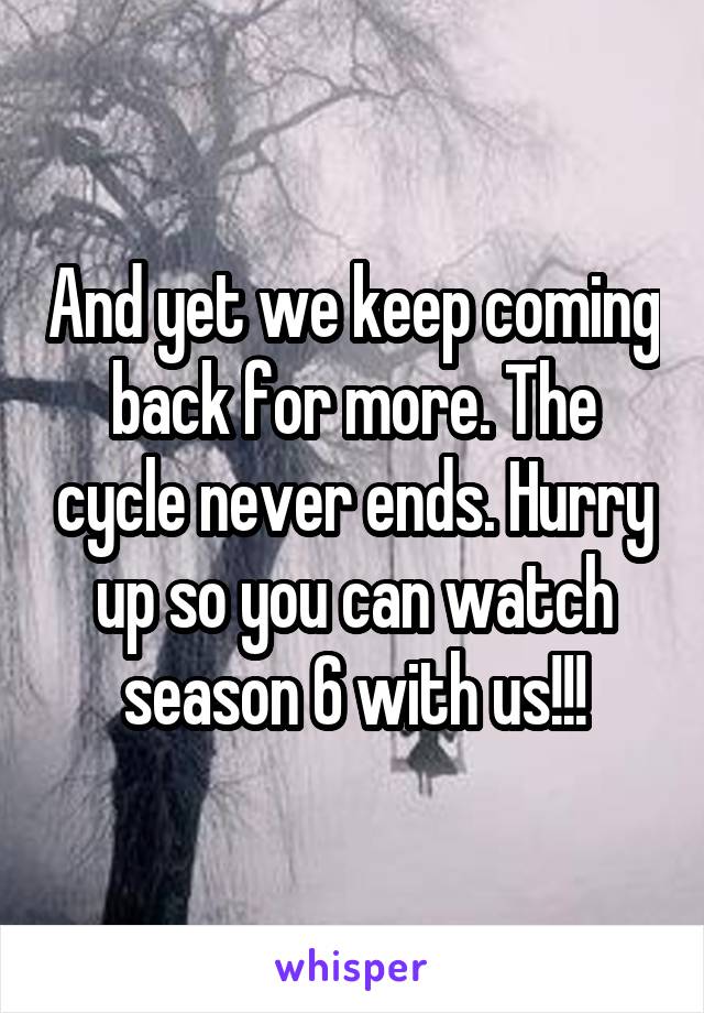 And yet we keep coming back for more. The cycle never ends. Hurry up so you can watch season 6 with us!!!