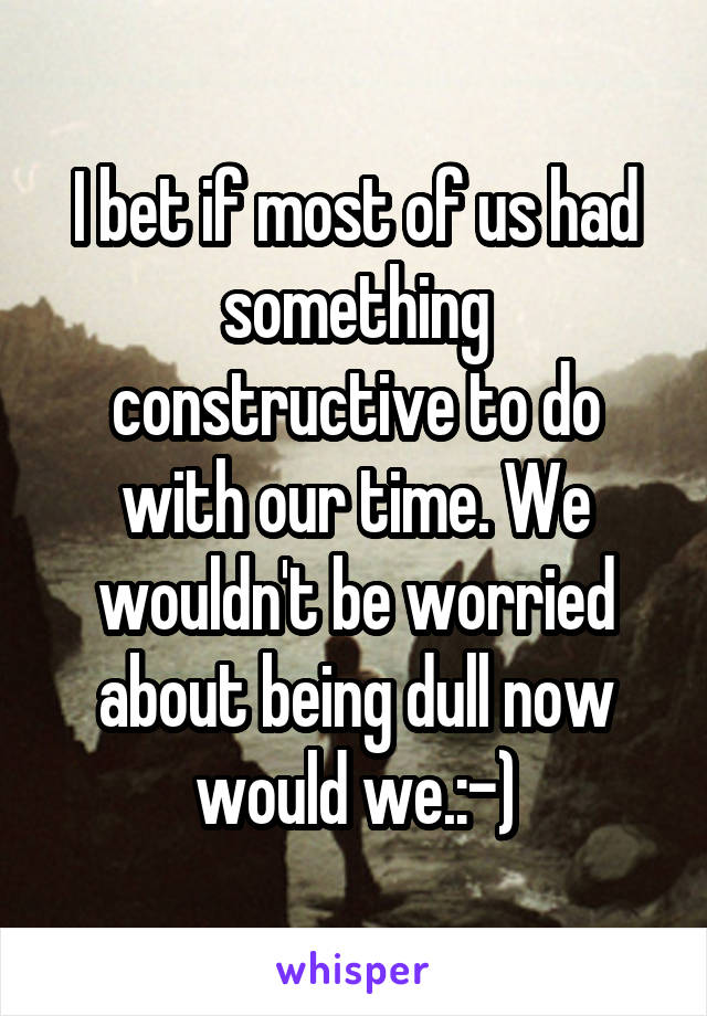 I bet if most of us had something constructive to do with our time. We wouldn't be worried about being dull now would we.:-)