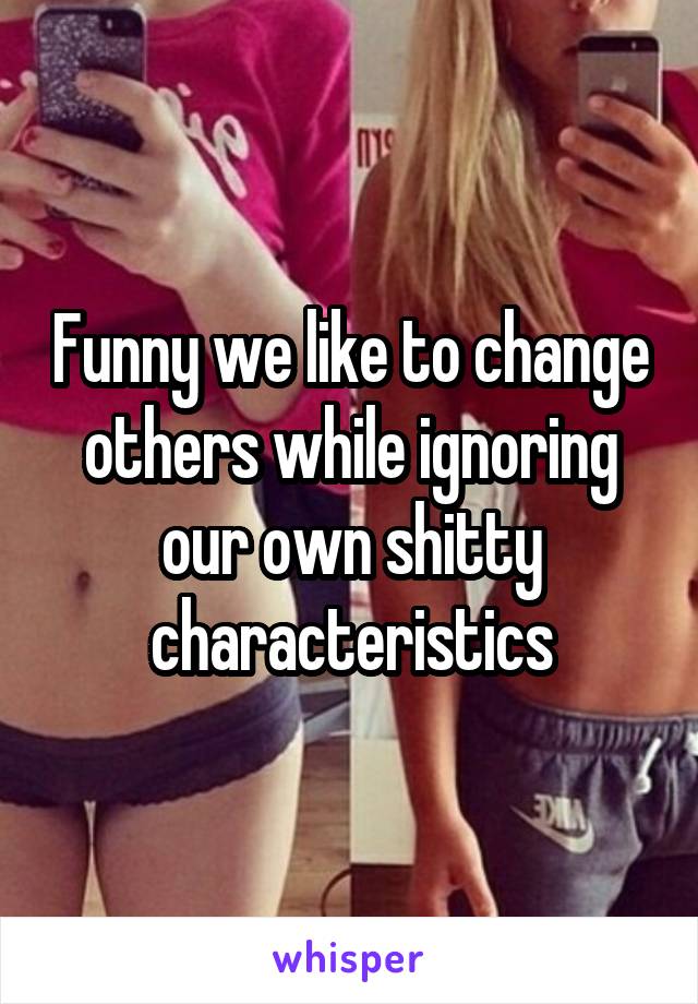 Funny we like to change others while ignoring our own shitty characteristics