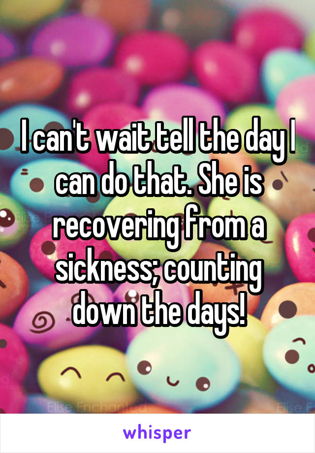 I can't wait tell the day I can do that. She is recovering from a sickness; counting down the days!