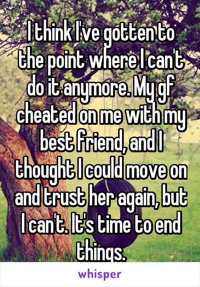 I think I've gotten to the point where I can't do it anymore. My gf cheated on me with my best friend, and I thought I could move on and trust her again, but I can't. It's time to end things.