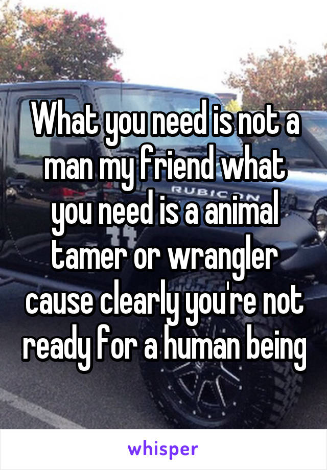 What you need is not a man my friend what you need is a animal tamer or wrangler cause clearly you're not ready for a human being