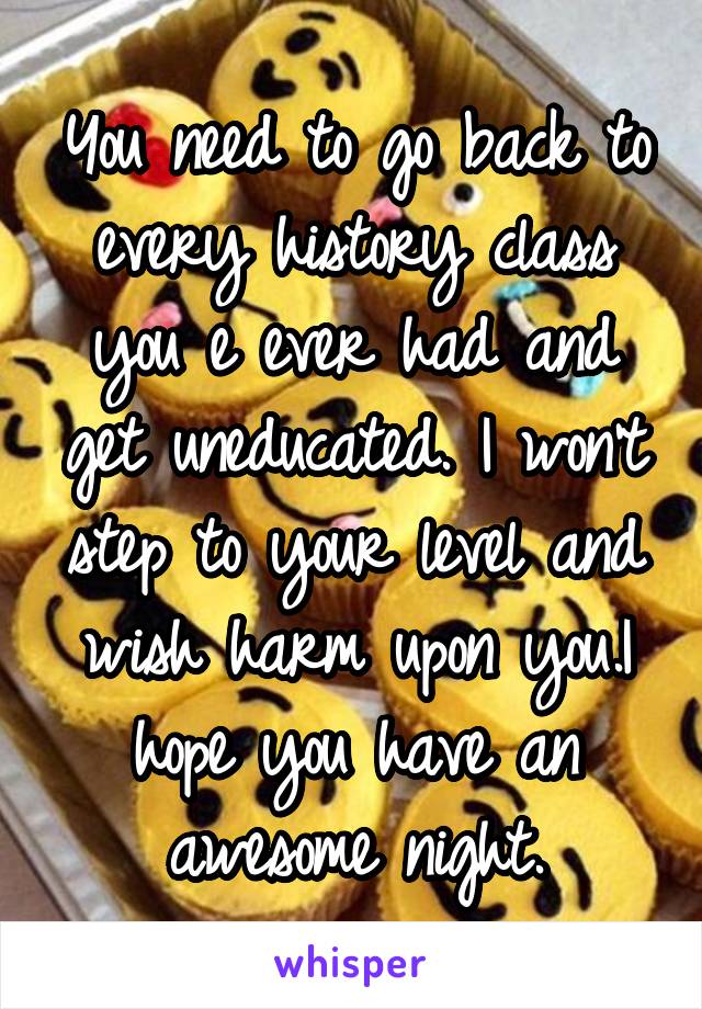 You need to go back to every history class you e ever had and get uneducated. I won't step to your level and wish harm upon you.I hope you have an awesome night.