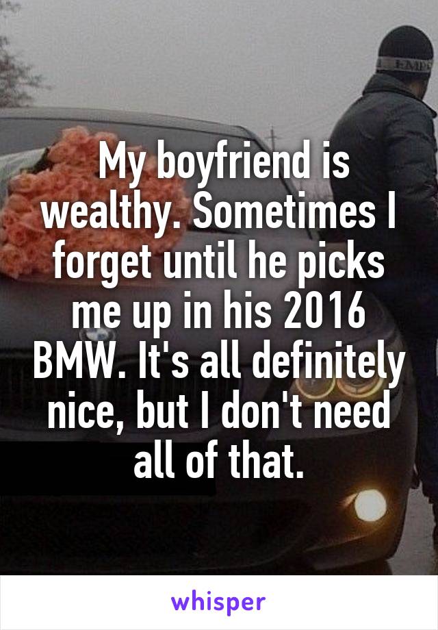  My boyfriend is wealthy. Sometimes I forget until he picks me up in his 2016 BMW. It's all definitely nice, but I don't need all of that.