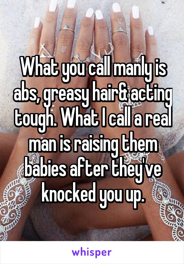 What you call manly is abs, greasy hair& acting tough. What I call a real man is raising them babies after they've knocked you up.