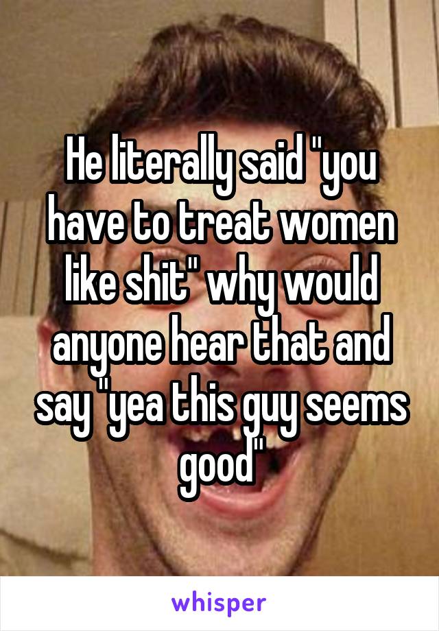 He literally said "you have to treat women like shit" why would anyone hear that and say "yea this guy seems good"