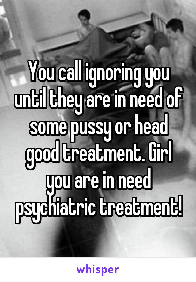 You call ignoring you until they are in need of some pussy or head good treatment. Girl you are in need psychiatric treatment!
