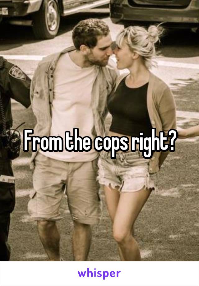 From the cops right?