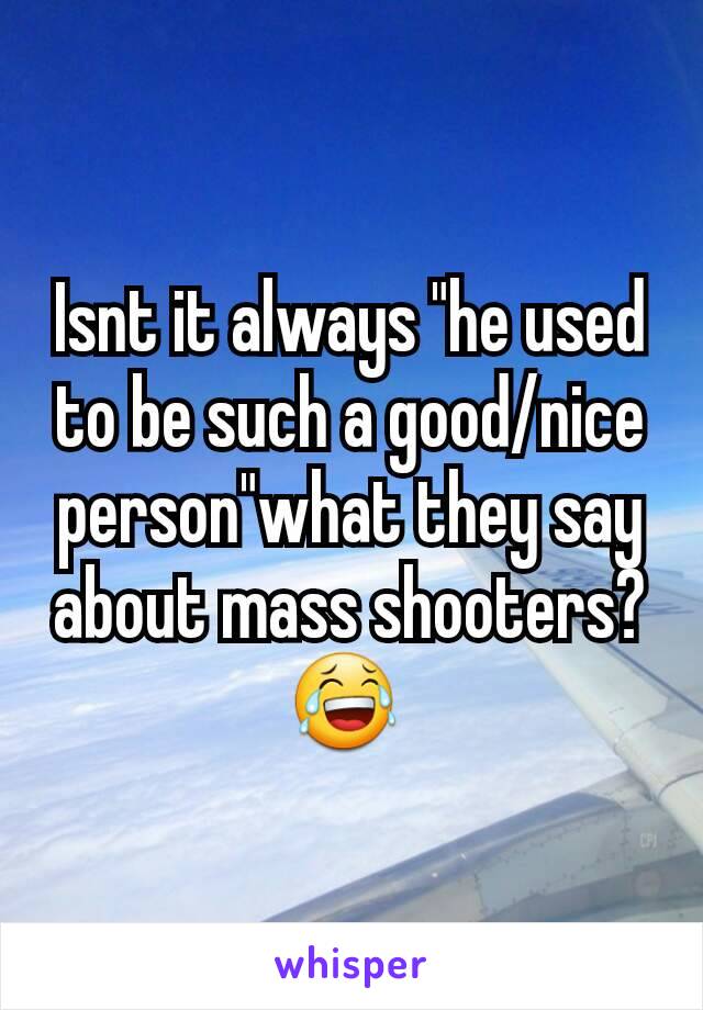 Isnt it always "he used to be such a good/nice person"what they say about mass shooters? 😂 