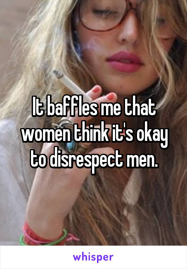 It baffles me that women think it's okay to disrespect men.