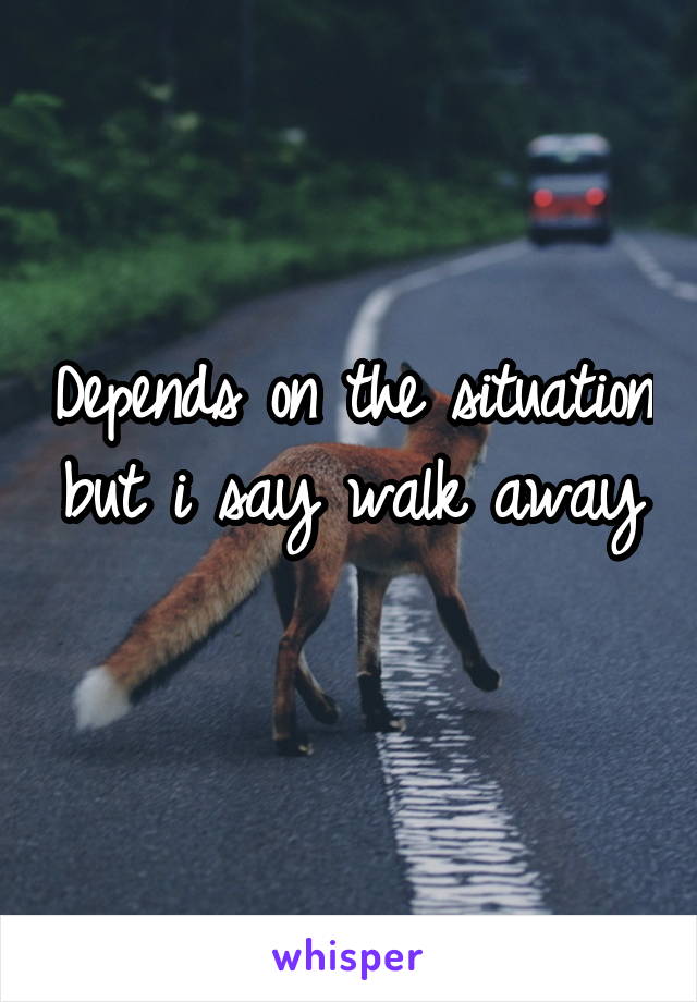 Depends on the situation but i say walk away 