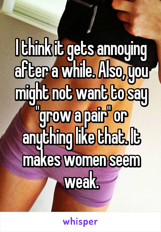 I think it gets annoying after a while. Also, you might not want to say "grow a pair" or anything like that. It makes women seem weak.