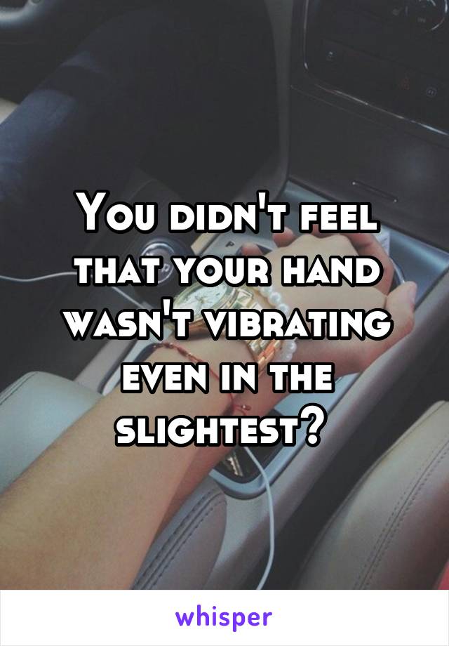 You didn't feel that your hand wasn't vibrating even in the slightest? 
