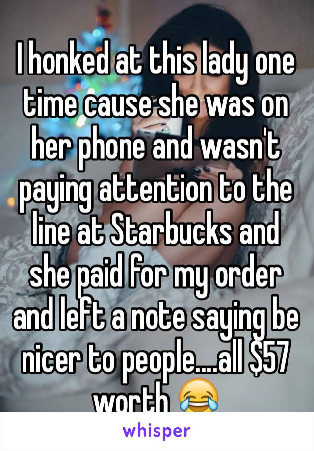 I honked at this lady one time cause she was on her phone and wasn't paying attention to the line at Starbucks and she paid for my order and left a note saying be  nicer to people....all $57 worth 😂