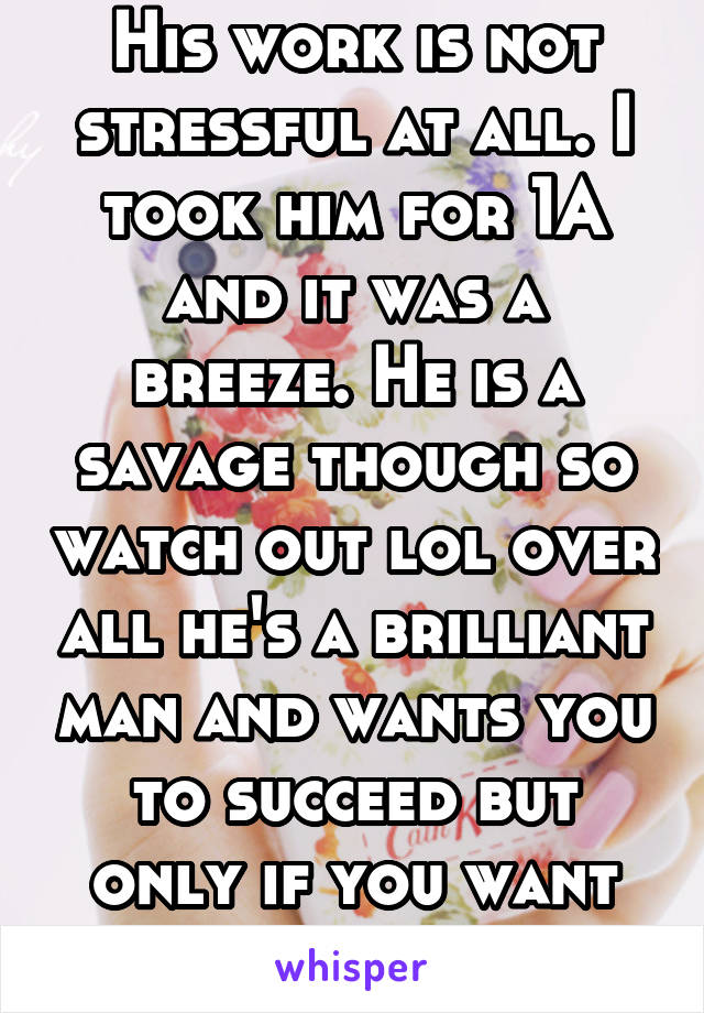 His work is not stressful at all. I took him for 1A and it was a breeze. He is a savage though so watch out lol over all he's a brilliant man and wants you to succeed but only if you want it.