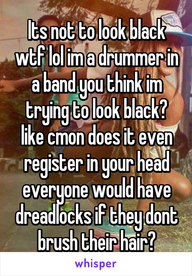 Its not to look black wtf lol im a drummer in a band you think im trying to look black? like cmon does it even register in your head everyone would have dreadlocks if they dont brush their hair?